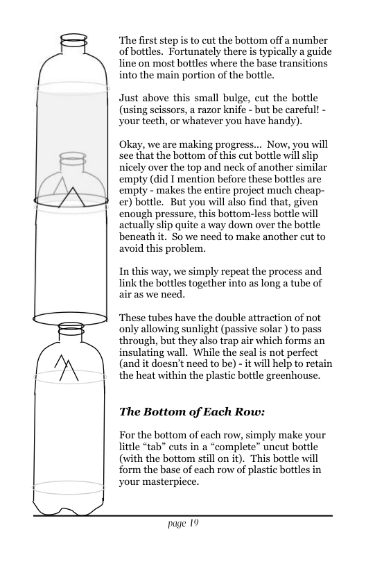 ‘The first step is to cut the bottom off a number of bottles. Fortunately there is typically a guide line on most bottles where the base transitions into the main portion of the bottle. Just above this small bulge, cut the bottle (using scissors, a razor knife - but be careful! - your teeth, or whatever you have handy). Okay, we are making progress... Now, you will see that the bottom of this cut bottle will slip nicely over the top and neck of another similar empty (did I mention before these bottles are empty - makes the entire project much cheap- er) bottle. But you will also find that, given enough pressure, this bottom-less bottle will actually slip quite a way down over the bottle beneath it. So we need to make another cut to avoid this problem. In this way, we simply repeat the process and link the bottles together into as long a tube of air as we need. ‘These tubes have the double attraction of not only allowing sunlight (passive solar ) to pass through, but they also trap air which forms an insulating wall. While the seal is not perfect (and it doesn’t need to be) - it will help to retain the heat within the plastic bottle greenhouse. The Bottom of Each Row: For the bottom of each row, simply make your little “tab” cuts in a “complete” uncut bottle (with the bottom still on it). This bottle will form the base of each row of plastic bottles in your masterpiece. page 19